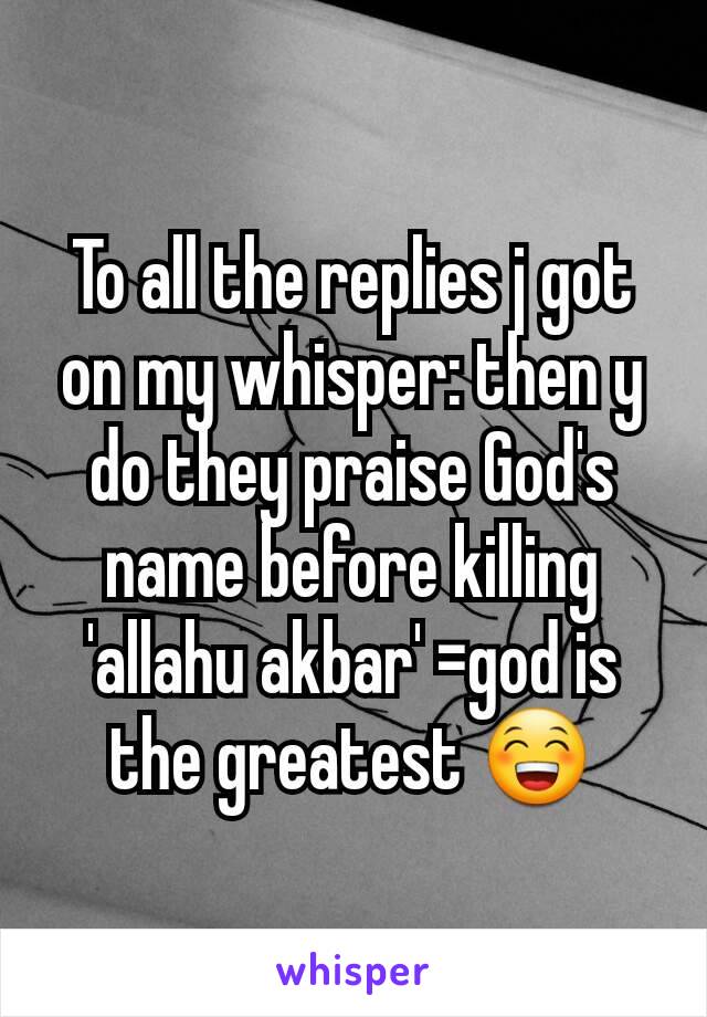 To all the replies j got on my whisper: then y do they praise God's name before killing 'allahu akbar' =god is the greatest 😁