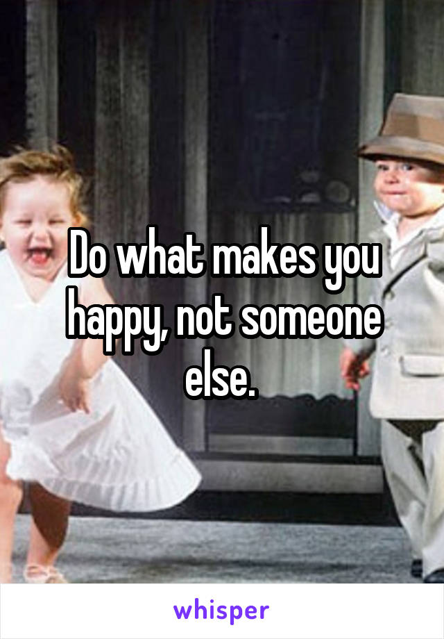 Do what makes you happy, not someone else. 
