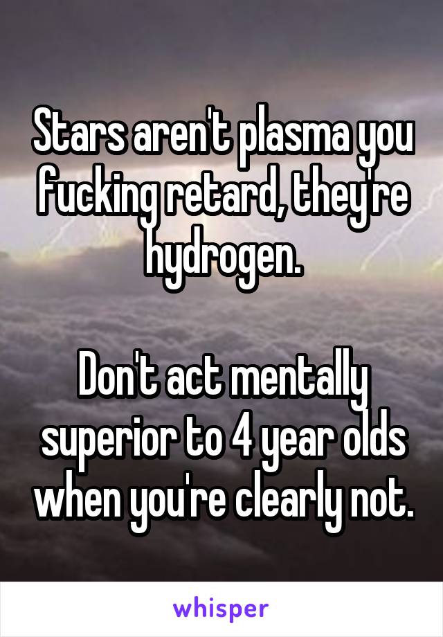 Stars aren't plasma you fucking retard, they're hydrogen.

Don't act mentally superior to 4 year olds when you're clearly not.