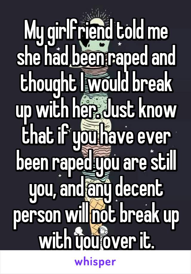 My girlfriend told me she had been raped and thought I would break up with her. Just know that if you have ever been raped you are still you, and any decent person will not break up with you over it.