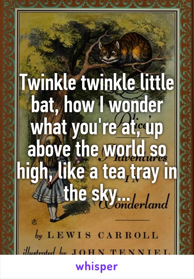 Twinkle twinkle little bat, how I wonder what you're at, up above the world so high, like a tea tray in the sky...