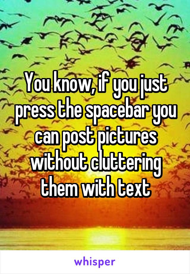 You know, if you just press the spacebar you can post pictures without cluttering them with text