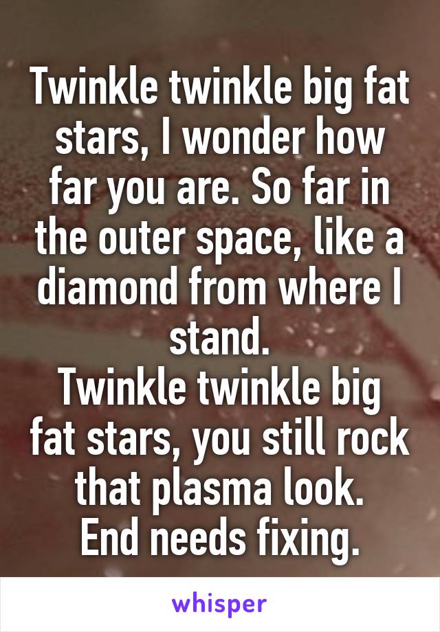 Twinkle twinkle big fat stars, I wonder how far you are. So far in the outer space, like a diamond from where I stand.
Twinkle twinkle big fat stars, you still rock that plasma look.
End needs fixing.