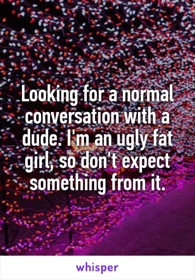 Looking for a normal conversation with a dude. I'm an ugly fat girl, so don't expect something from it.