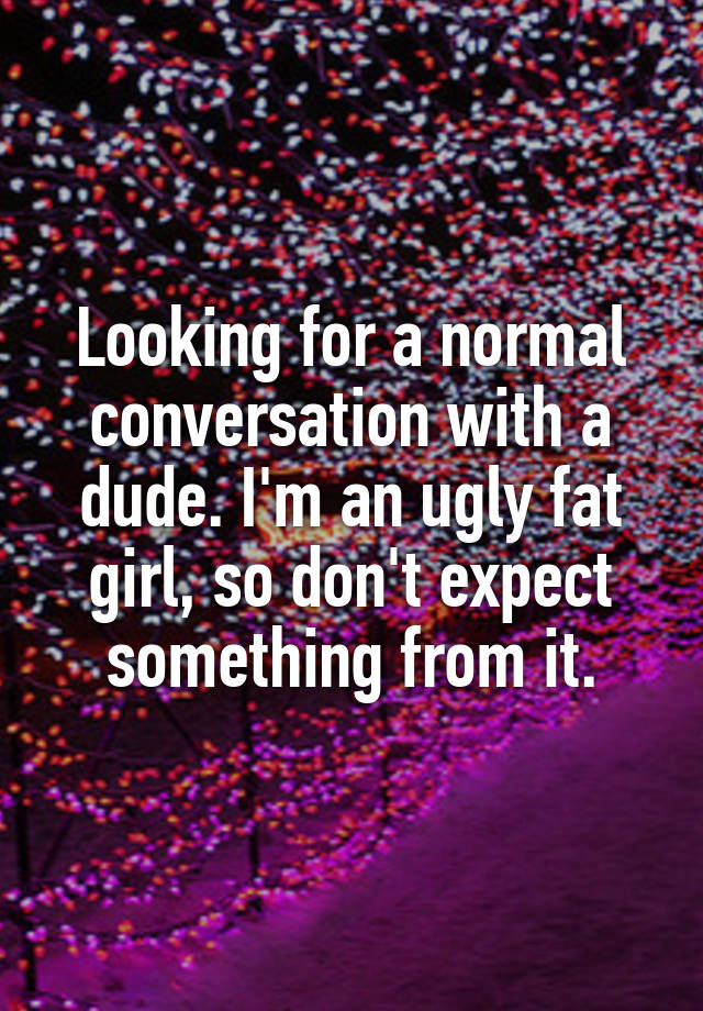 Looking for a normal conversation with a dude. I'm an ugly fat girl, so don't expect something from it.