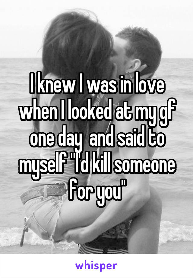 I knew I was in love when I looked at my gf one day  and said to myself "I'd kill someone for you"