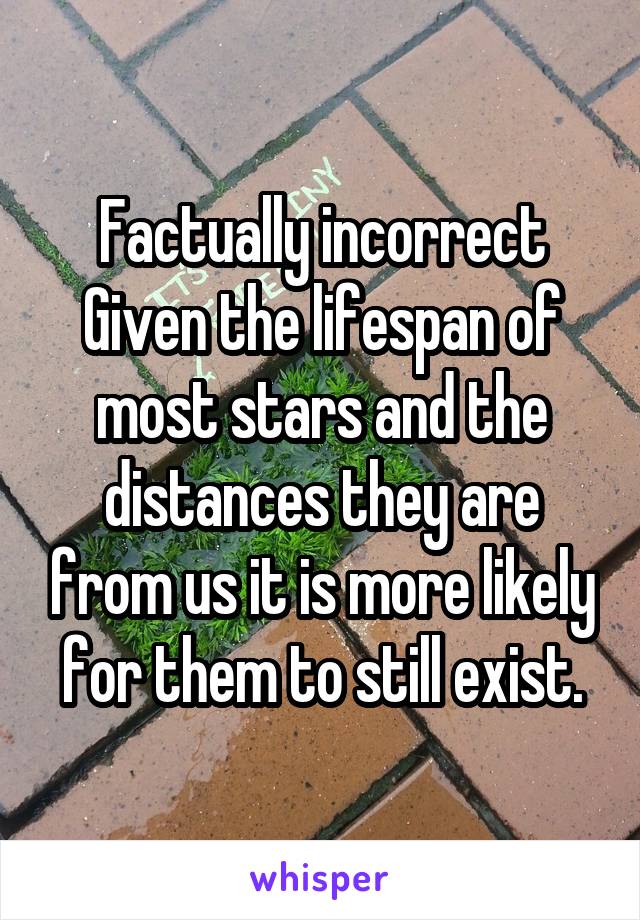 Factually incorrect
Given the lifespan of most stars and the distances they are from us it is more likely for them to still exist.