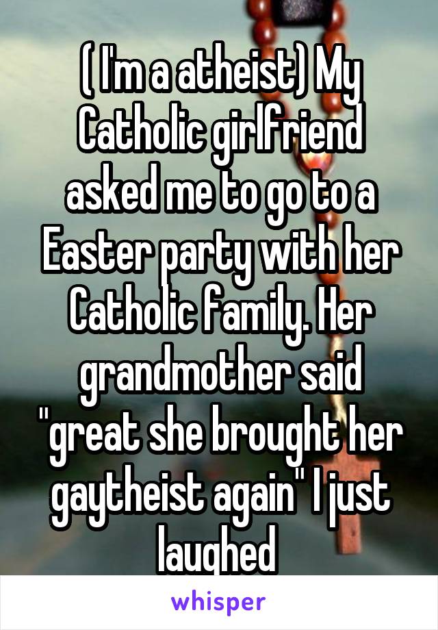 ( I'm a atheist) My Catholic girlfriend asked me to go to a Easter party with her Catholic family. Her grandmother said "great she brought her gaytheist again" I just laughed 
