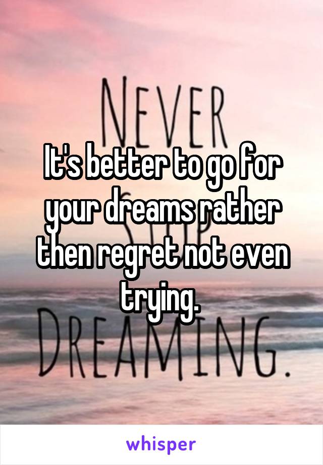 It's better to go for your dreams rather then regret not even trying. 