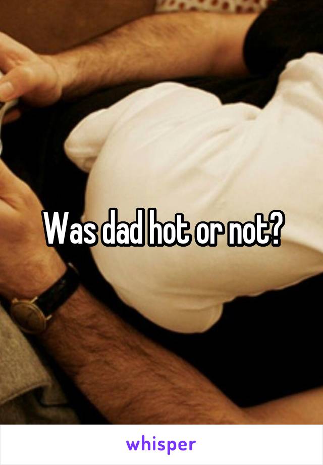Was dad hot or not?