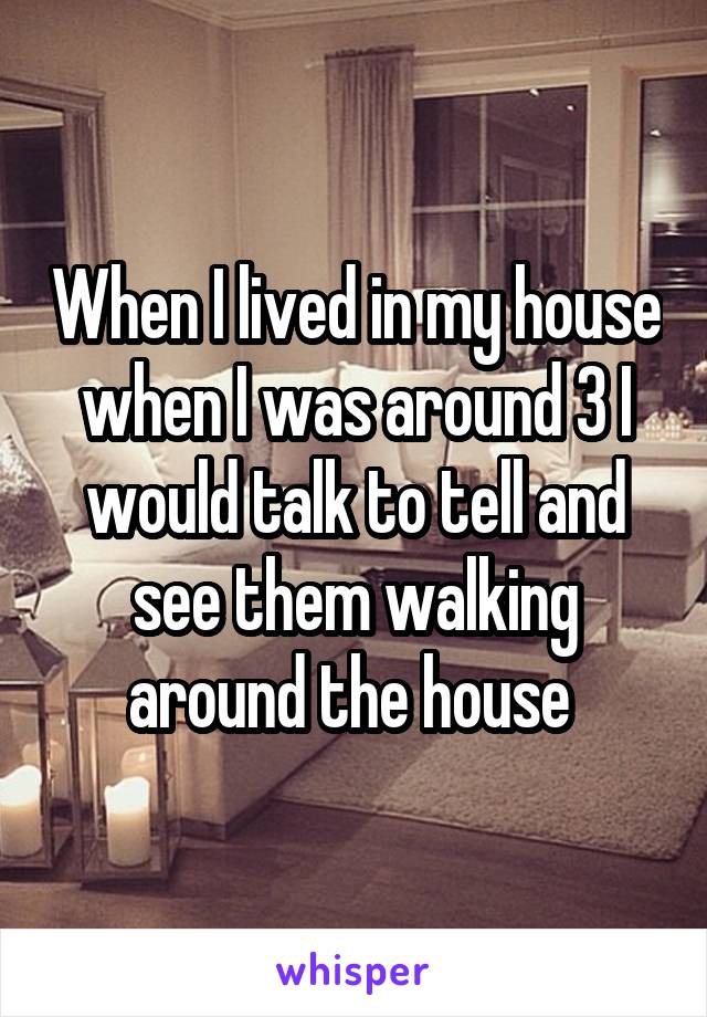 When I lived in my house when I was around 3 I would talk to tell and see them walking around the house 