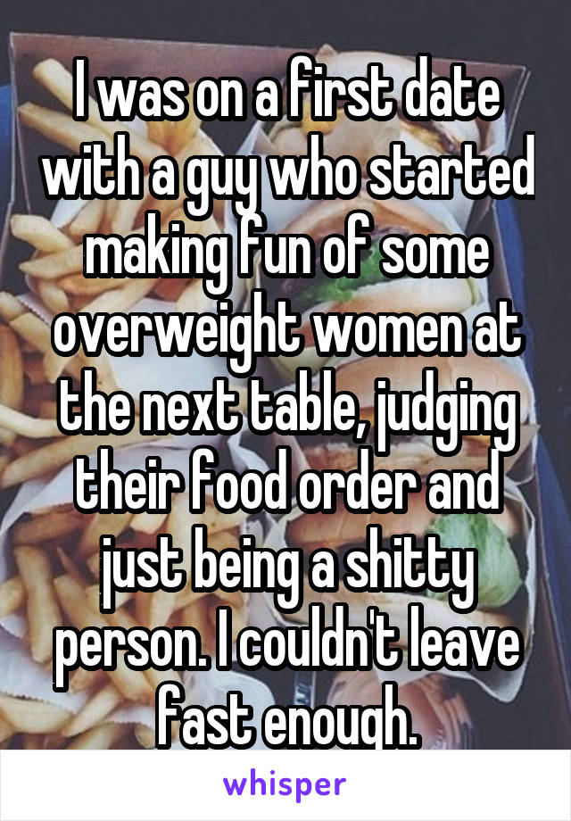 I was on a first date with a guy who started making fun of some overweight women at the next table, judging their food order and just being a shitty person. I couldn't leave fast enough.
