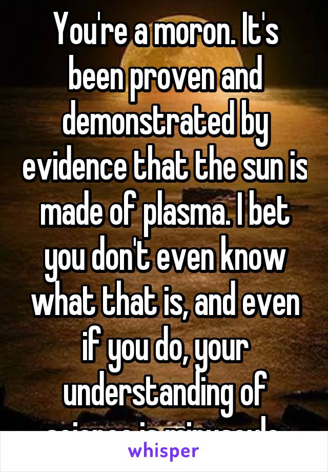 You're a moron. It's been proven and demonstrated by evidence that the sun is made of plasma. I bet you don't even know what that is, and even if you do, your understanding of science is minuscule.