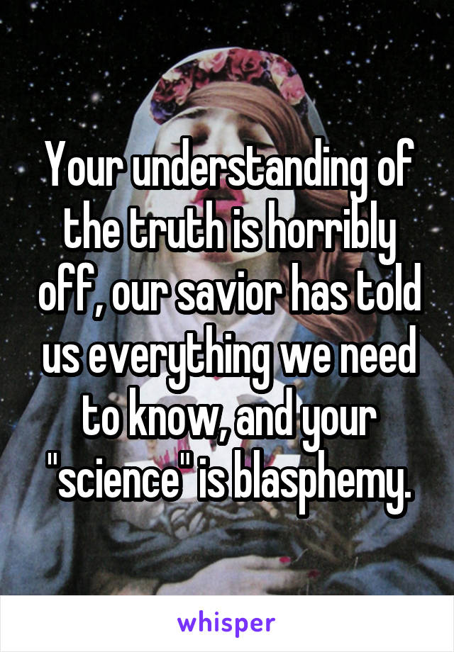 Your understanding of the truth is horribly off, our savior has told us everything we need to know, and your "science" is blasphemy.