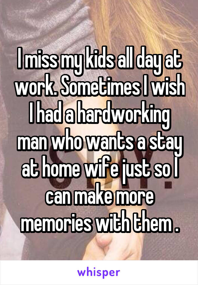 I miss my kids all day at work. Sometimes I wish I had a hardworking man who wants a stay at home wife just so I can make more memories with them .