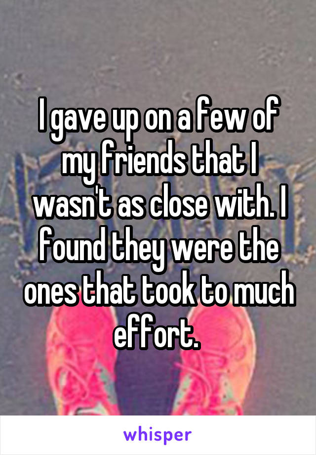 I gave up on a few of my friends that I wasn't as close with. I found they were the ones that took to much effort. 