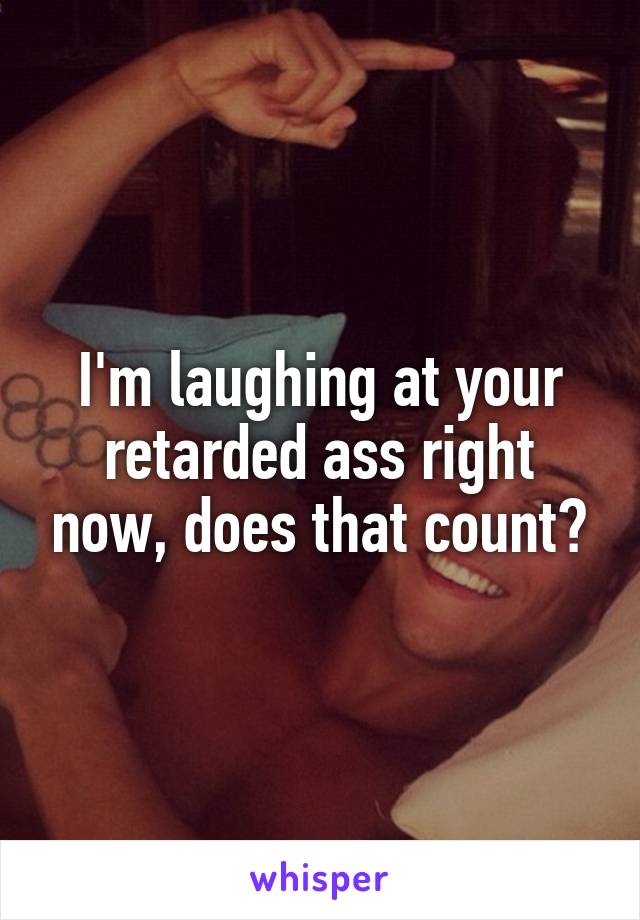 I'm laughing at your retarded ass right now, does that count?