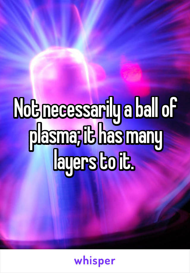 Not necessarily a ball of plasma; it has many layers to it. 