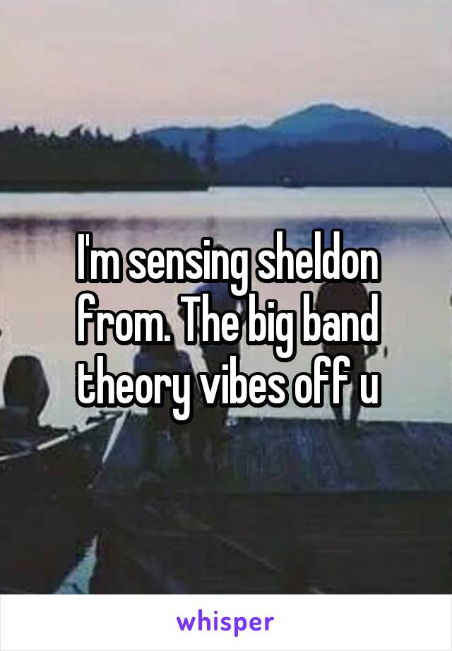 I'm sensing sheldon from. The big band theory vibes off u