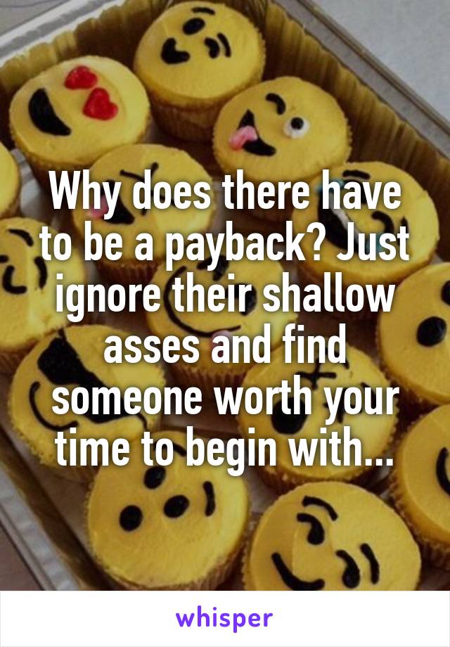 Why does there have to be a payback? Just ignore their shallow asses and find someone worth your time to begin with...