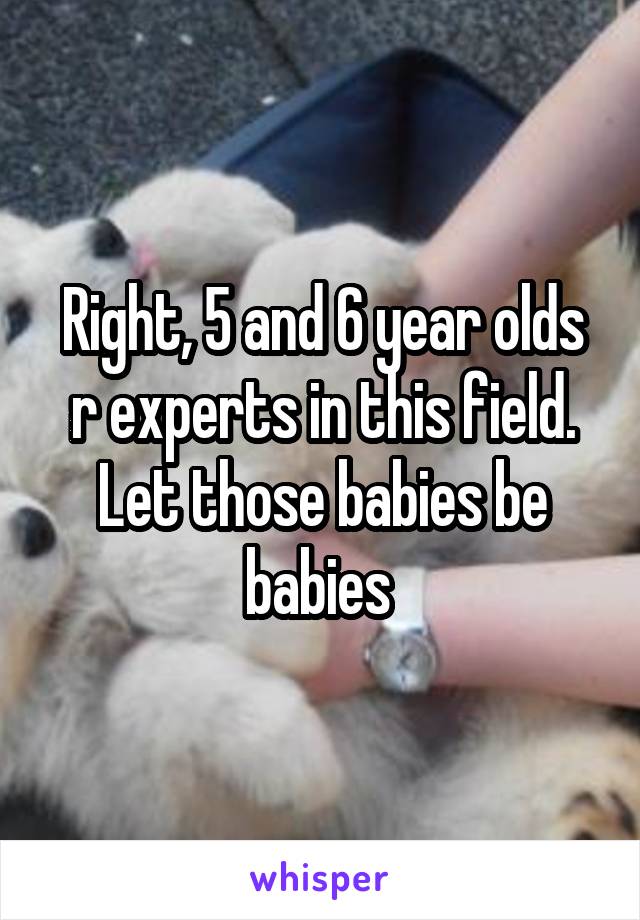 Right, 5 and 6 year olds r experts in this field. Let those babies be babies 