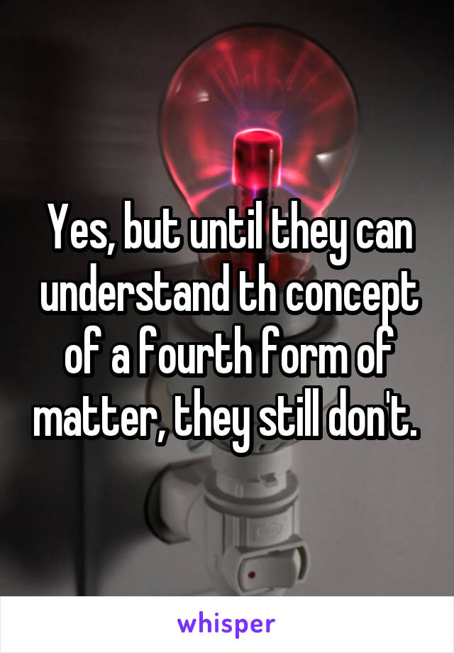 Yes, but until they can understand th concept of a fourth form of matter, they still don't. 