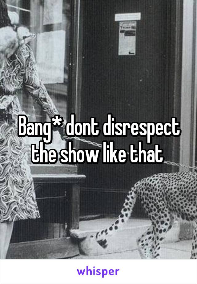 Bang* dont disrespect the show like that 