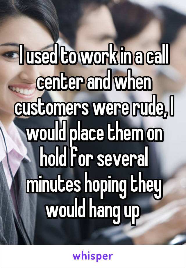 I used to work in a call center and when customers were rude, I would place them on hold for several minutes hoping they would hang up 