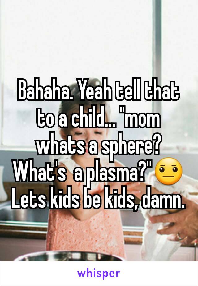 Bahaha. Yeah tell that to a child... "mom whats a sphere? What's  a plasma?"😐
Lets kids be kids, damn.