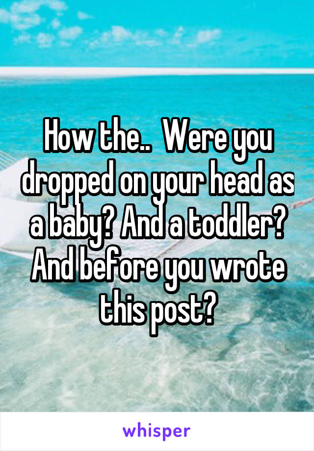 How the..  Were you dropped on your head as a baby? And a toddler? And before you wrote this post?