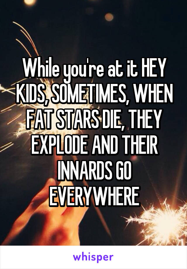 While you're at it HEY KIDS, SOMETIMES, WHEN FAT STARS DIE, THEY EXPLODE AND THEIR INNARDS GO EVERYWHERE