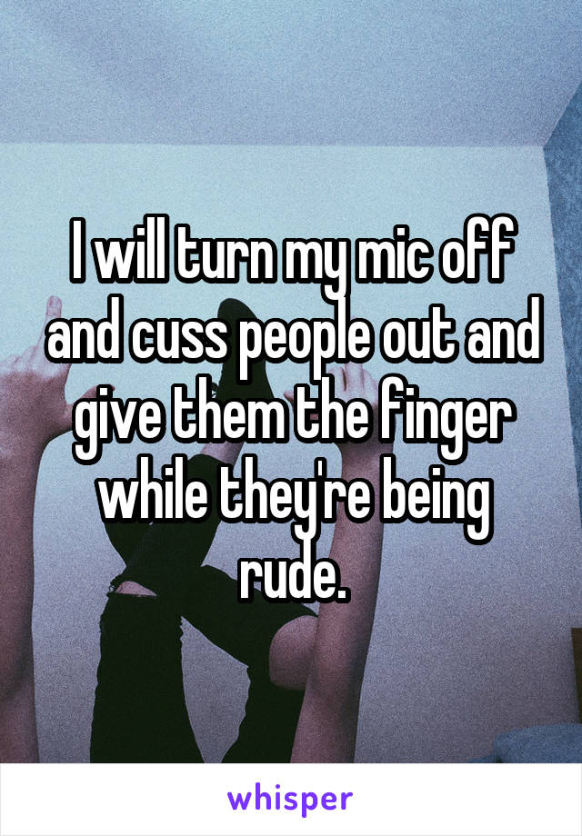 I will turn my mic off and cuss people out and give them the finger while they're being rude.