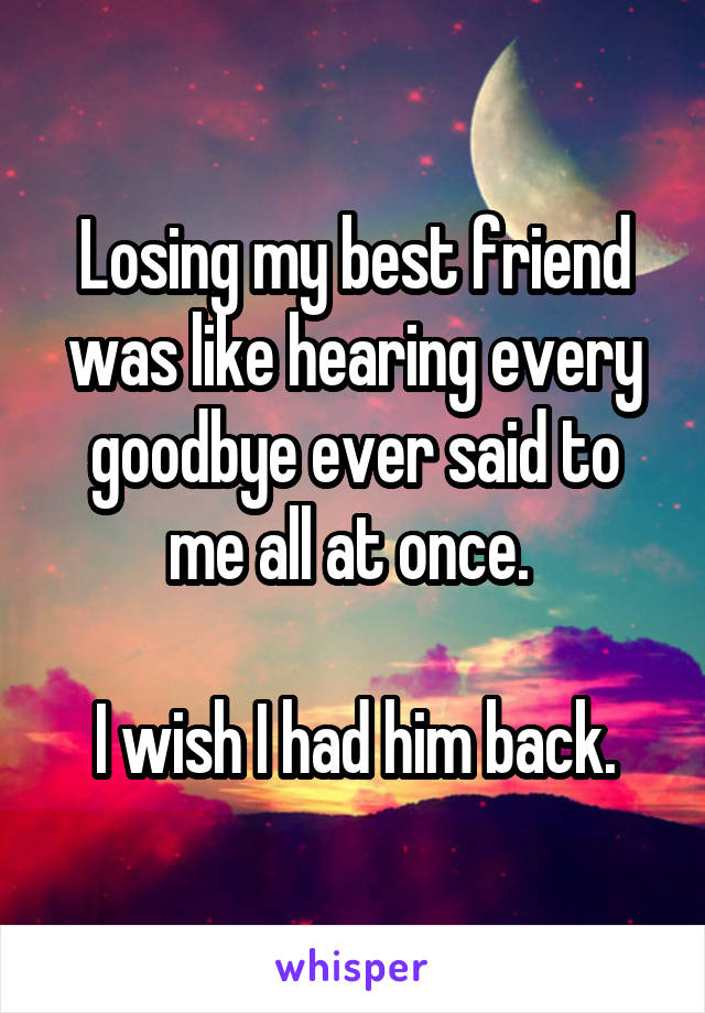 Losing my best friend was like hearing every goodbye ever said to me all at once. 

I wish I had him back.