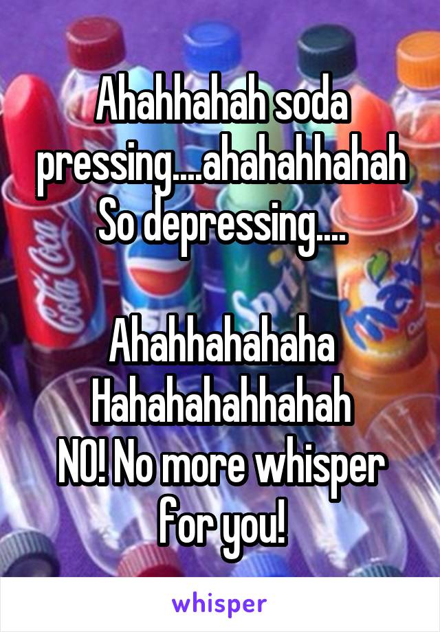 Ahahhahah soda pressing....ahahahhahah
So depressing....

Ahahhahahaha
Hahahahahhahah
NO! No more whisper for you!