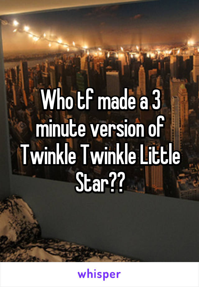 Who tf made a 3 minute version of Twinkle Twinkle Little Star??