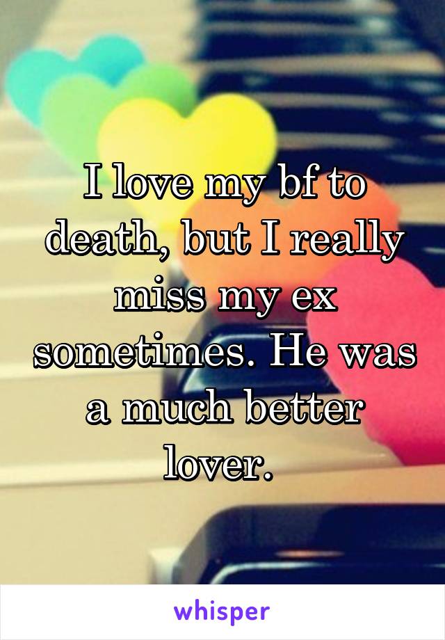 I love my bf to death, but I really miss my ex sometimes. He was a much better lover. 