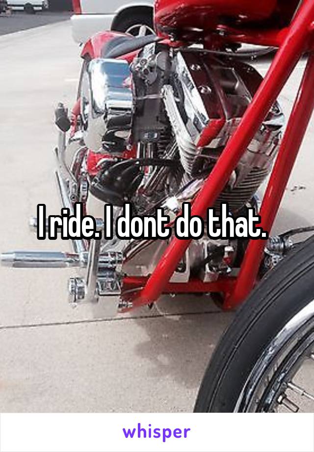 I ride. I dont do that.  