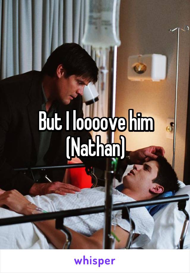 But I loooove him (Nathan)