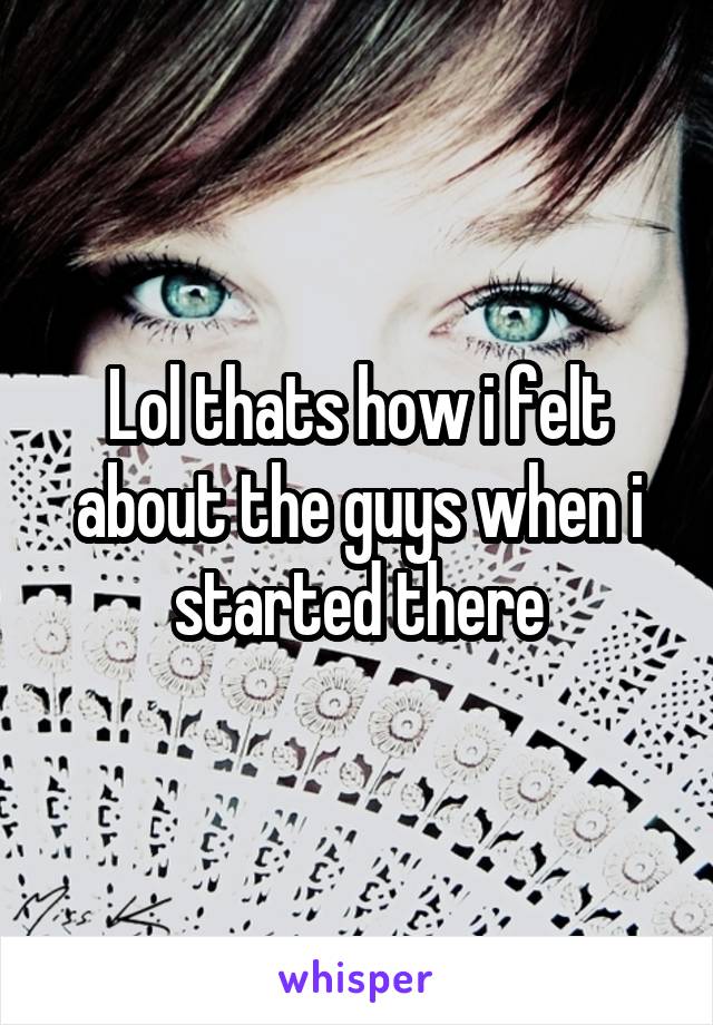 Lol thats how i felt about the guys when i started there