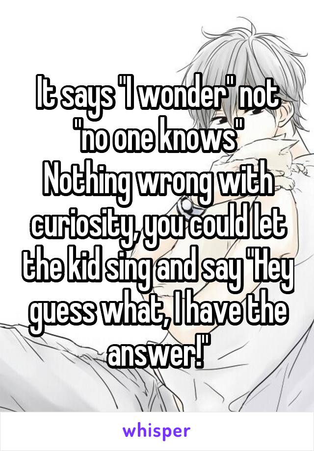 It says "I wonder" not "no one knows"
Nothing wrong with curiosity, you could let the kid sing and say "Hey guess what, I have the answer!"