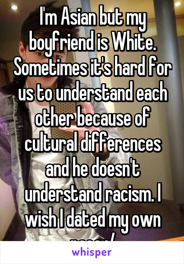 I'm Asian but my boyfriend is White. Sometimes it's hard for us to understand each other because of cultural differences and he doesn't understand racism. I wish I dated my own race :/