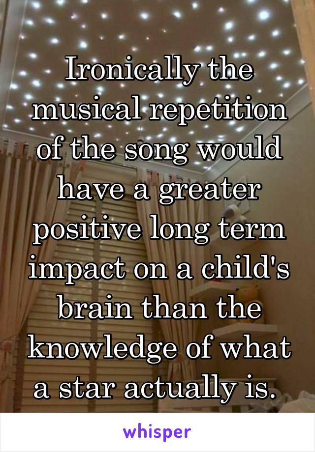 Ironically the musical repetition of the song would have a greater positive long term impact on a child's brain than the knowledge of what a star actually is. 