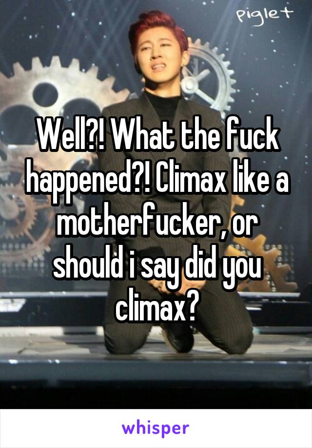 Well?! What the fuck happened?! Climax like a motherfucker, or should i say did you climax?