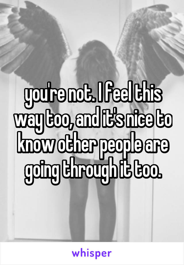 you're not. I feel this way too, and it's nice to know other people are going through it too.