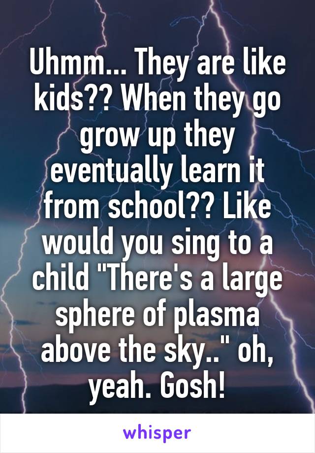 Uhmm... They are like kids?? When they go grow up they eventually learn it from school?? Like would you sing to a child "There's a large sphere of plasma above the sky.." oh, yeah. Gosh!