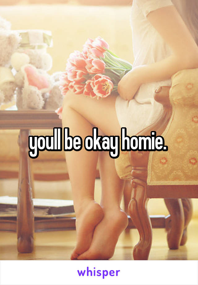 youll be okay homie. 