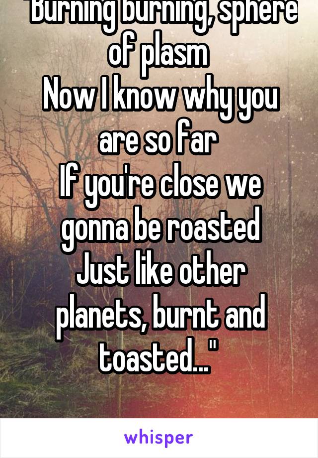 "Burning burning, sphere of plasm 
Now I know why you are so far 
If you're close we gonna be roasted
Just like other planets, burnt and toasted..." 

