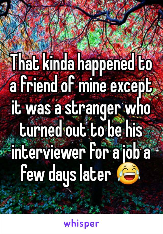 That kinda happened to a friend of mine except it was a stranger who turned out to be his interviewer for a job a few days later 😂