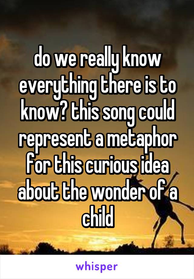 do we really know everything there is to know? this song could represent a metaphor for this curious idea about the wonder of a child