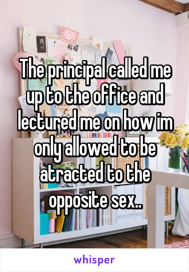 The principal called me up to the office and lectured me on how im only allowed to be atracted to the opposite sex..